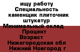 ищу работу › Специальность ­ каменщик плиточник штукатур › Минимальный оклад ­ 40 000 › Процент ­ 2 000 › Возраст ­ 38 - Нижегородская обл., Нижний Новгород г. Работа » Резюме   . Нижегородская обл.,Нижний Новгород г.